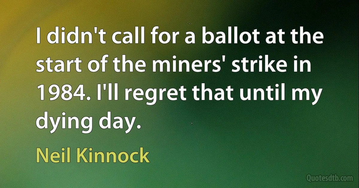 I didn't call for a ballot at the start of the miners' strike in 1984. I'll regret that until my dying day. (Neil Kinnock)