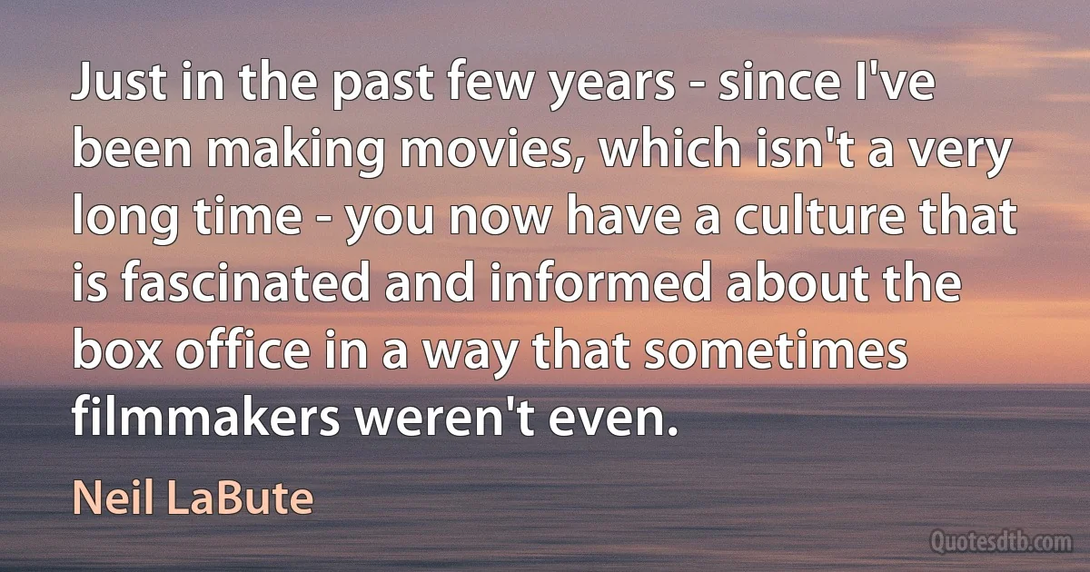 Just in the past few years - since I've been making movies, which isn't a very long time - you now have a culture that is fascinated and informed about the box office in a way that sometimes filmmakers weren't even. (Neil LaBute)