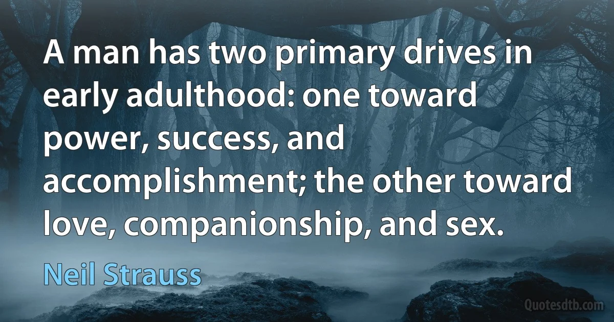 A man has two primary drives in early adulthood: one toward power, success, and accomplishment; the other toward love, companionship, and sex. (Neil Strauss)