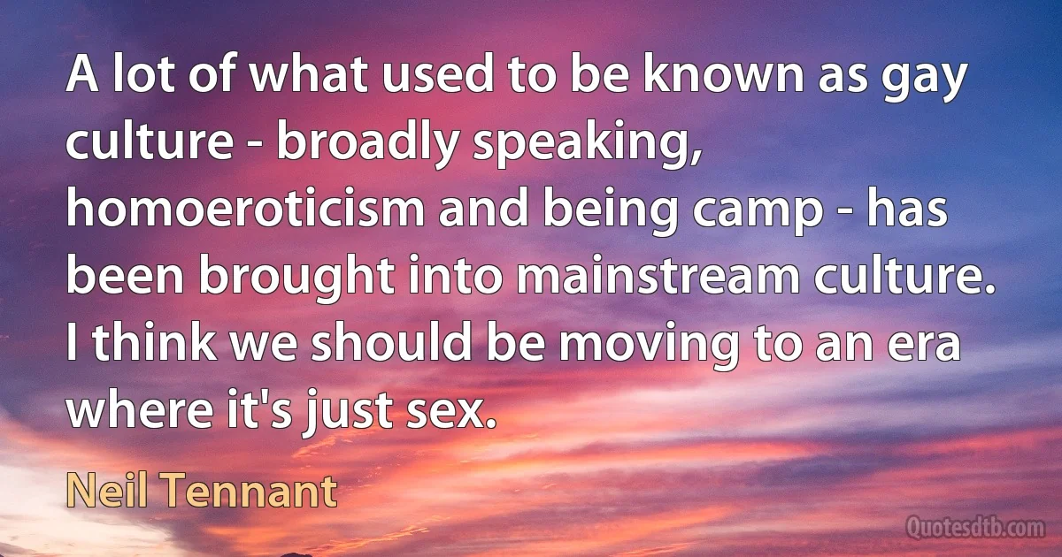 A lot of what used to be known as gay culture - broadly speaking, homoeroticism and being camp - has been brought into mainstream culture. I think we should be moving to an era where it's just sex. (Neil Tennant)