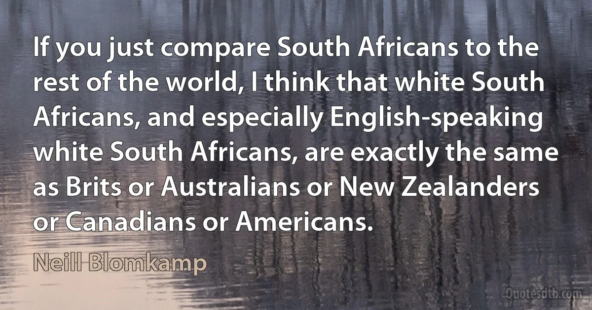 If you just compare South Africans to the rest of the world, I think that white South Africans, and especially English-speaking white South Africans, are exactly the same as Brits or Australians or New Zealanders or Canadians or Americans. (Neill Blomkamp)