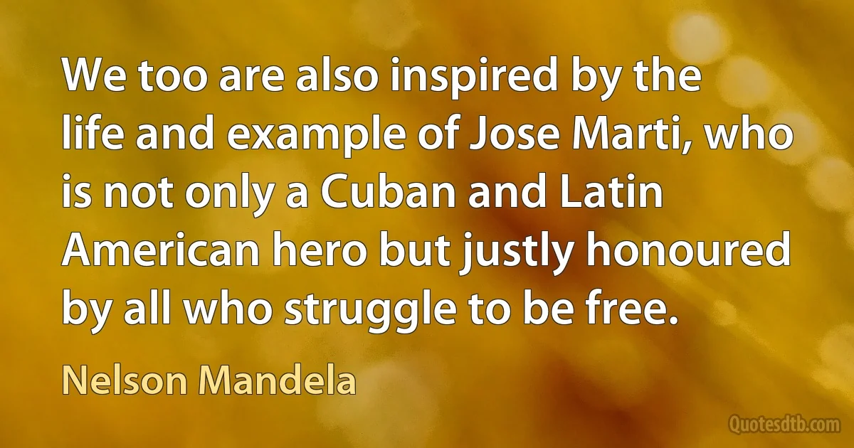 We too are also inspired by the life and example of Jose Marti, who is not only a Cuban and Latin American hero but justly honoured by all who struggle to be free. (Nelson Mandela)