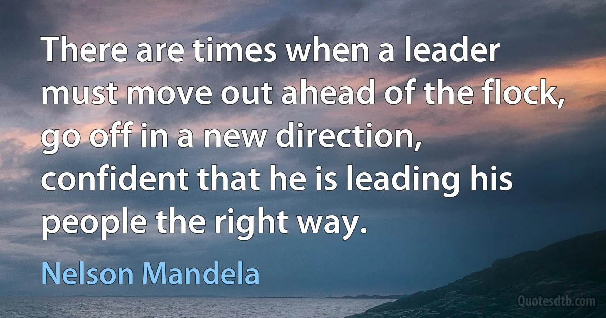 There are times when a leader must move out ahead of the flock, go off in a new direction, confident that he is leading his people the right way. (Nelson Mandela)