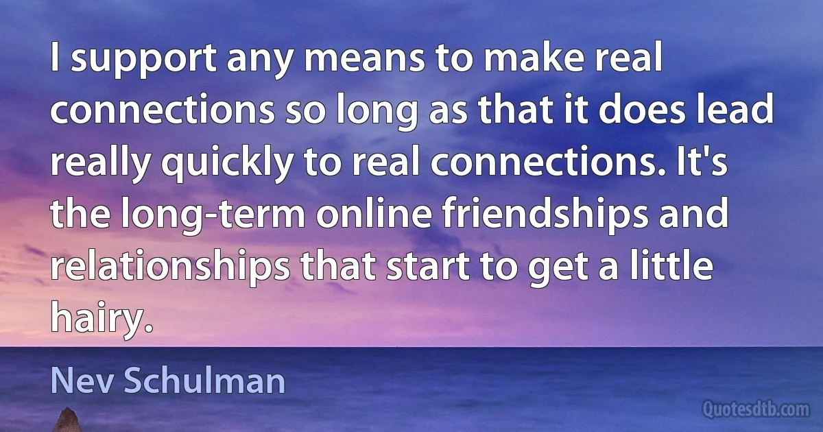 I support any means to make real connections so long as that it does lead really quickly to real connections. It's the long-term online friendships and relationships that start to get a little hairy. (Nev Schulman)