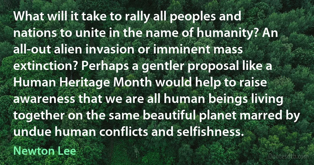 What will it take to rally all peoples and nations to unite in the name of humanity? An all-out alien invasion or imminent mass extinction? Perhaps a gentler proposal like a Human Heritage Month would help to raise awareness that we are all human beings living together on the same beautiful planet marred by undue human conflicts and selfishness. (Newton Lee)