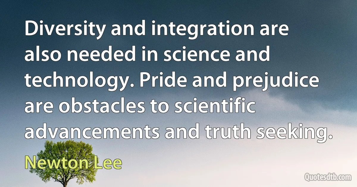 Diversity and integration are also needed in science and technology. Pride and prejudice are obstacles to scientific advancements and truth seeking. (Newton Lee)