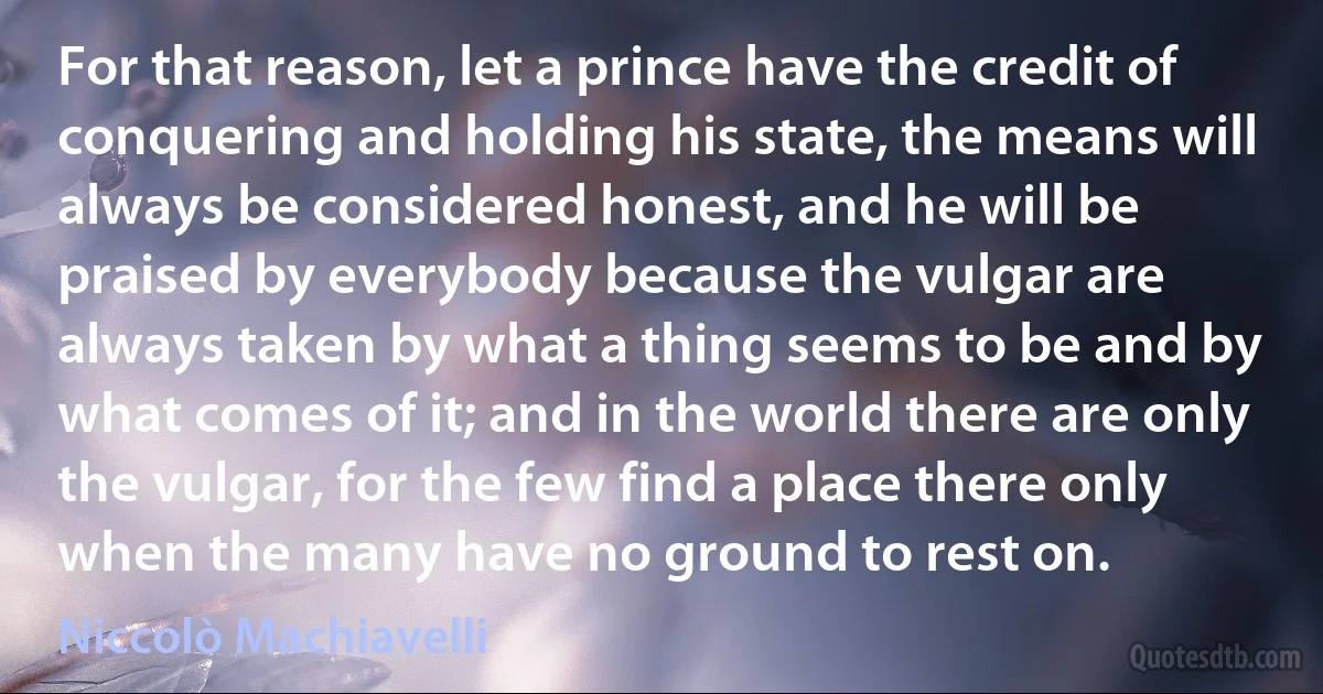 For that reason, let a prince have the credit of conquering and holding his state, the means will always be considered honest, and he will be praised by everybody because the vulgar are always taken by what a thing seems to be and by what comes of it; and in the world there are only the vulgar, for the few find a place there only when the many have no ground to rest on. (Niccolò Machiavelli)