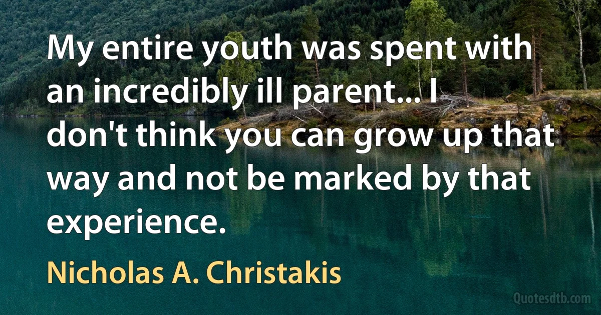 My entire youth was spent with an incredibly ill parent... I don't think you can grow up that way and not be marked by that experience. (Nicholas A. Christakis)