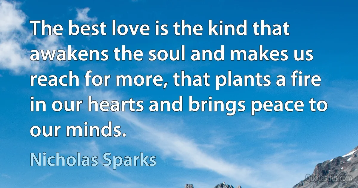 The best love is the kind that awakens the soul and makes us reach for more, that plants a fire in our hearts and brings peace to our minds. (Nicholas Sparks)