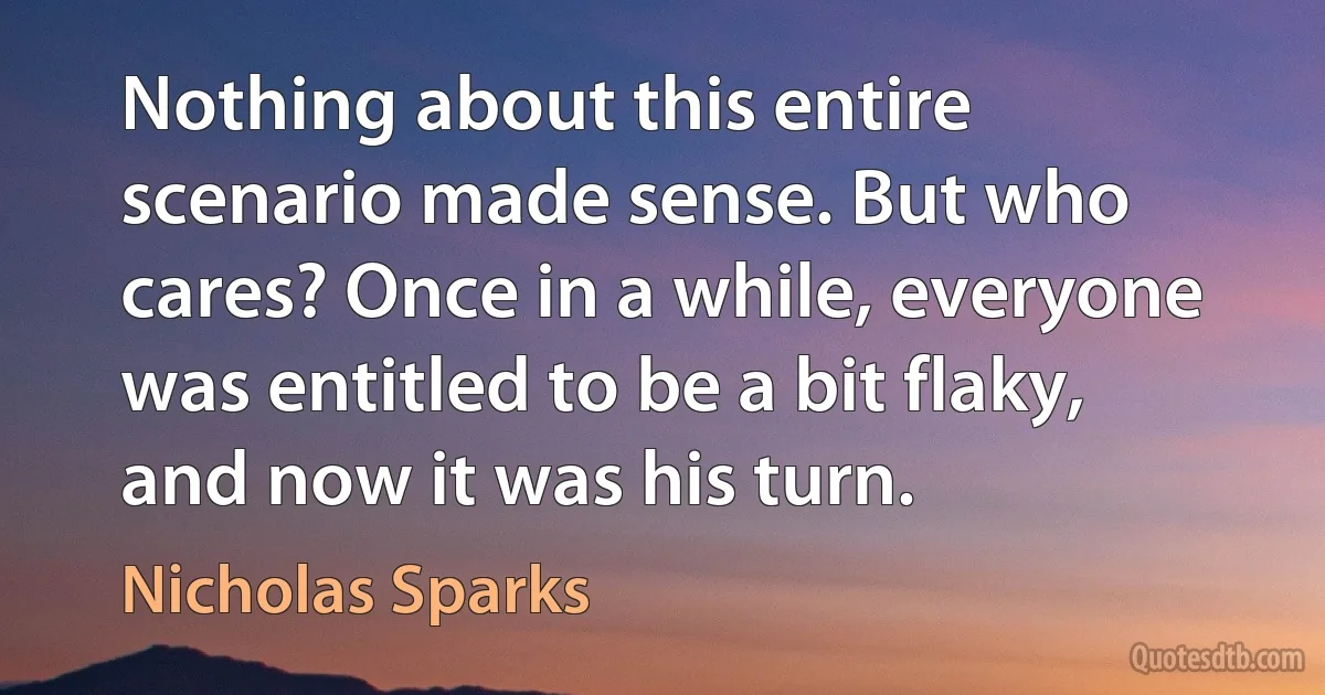 Nothing about this entire scenario made sense. But who cares? Once in a while, everyone was entitled to be a bit flaky, and now it was his turn. (Nicholas Sparks)