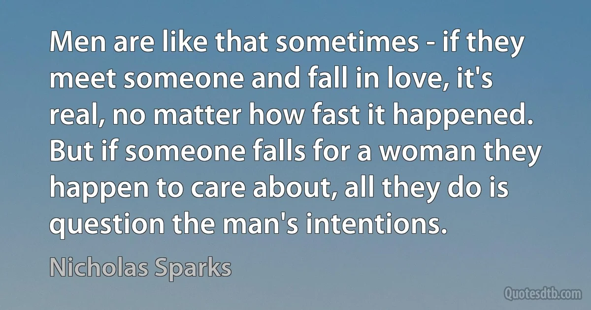 Men are like that sometimes - if they meet someone and fall in love, it's real, no matter how fast it happened. But if someone falls for a woman they happen to care about, all they do is question the man's intentions. (Nicholas Sparks)