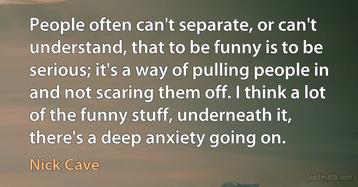 People often can't separate, or can't understand, that to be funny is to be serious; it's a way of pulling people in and not scaring them off. I think a lot of the funny stuff, underneath it, there's a deep anxiety going on. (Nick Cave)