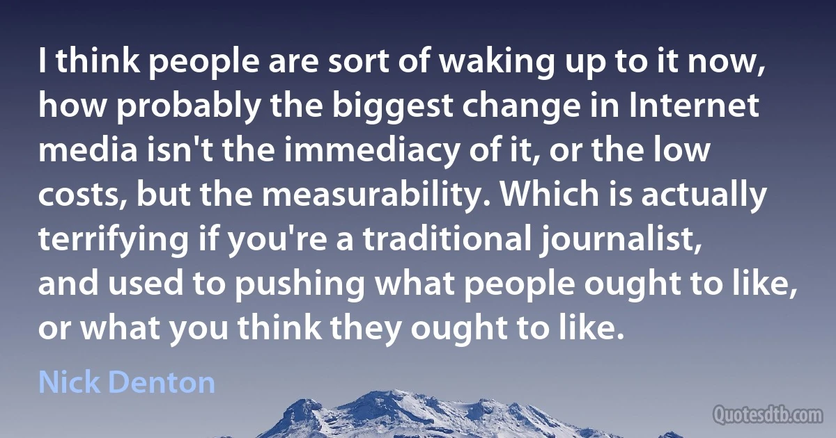 I think people are sort of waking up to it now, how probably the biggest change in Internet media isn't the immediacy of it, or the low costs, but the measurability. Which is actually terrifying if you're a traditional journalist, and used to pushing what people ought to like, or what you think they ought to like. (Nick Denton)