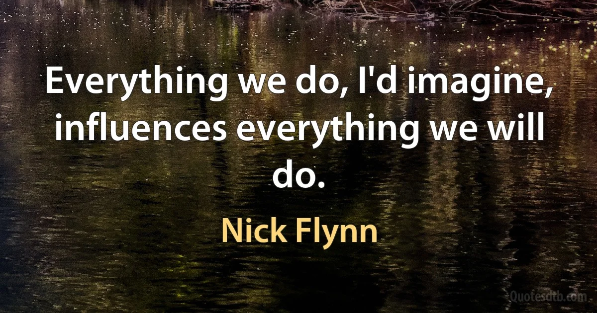 Everything we do, I'd imagine, influences everything we will do. (Nick Flynn)