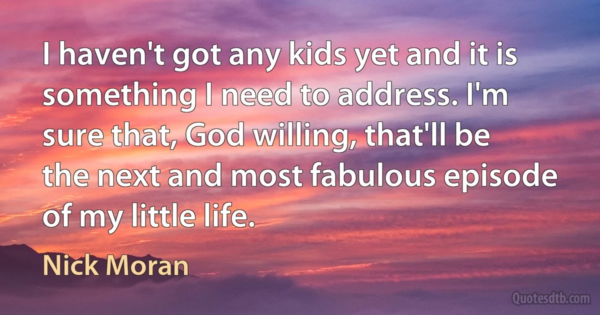 I haven't got any kids yet and it is something I need to address. I'm sure that, God willing, that'll be the next and most fabulous episode of my little life. (Nick Moran)