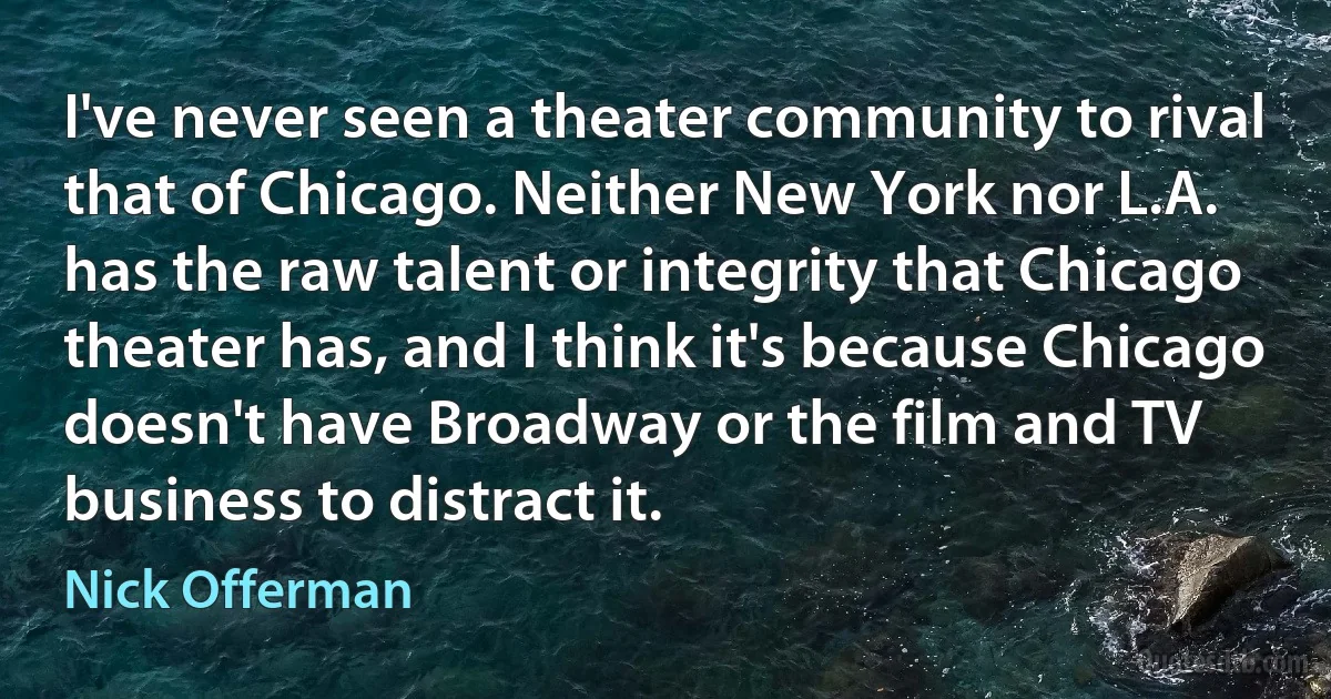 I've never seen a theater community to rival that of Chicago. Neither New York nor L.A. has the raw talent or integrity that Chicago theater has, and I think it's because Chicago doesn't have Broadway or the film and TV business to distract it. (Nick Offerman)