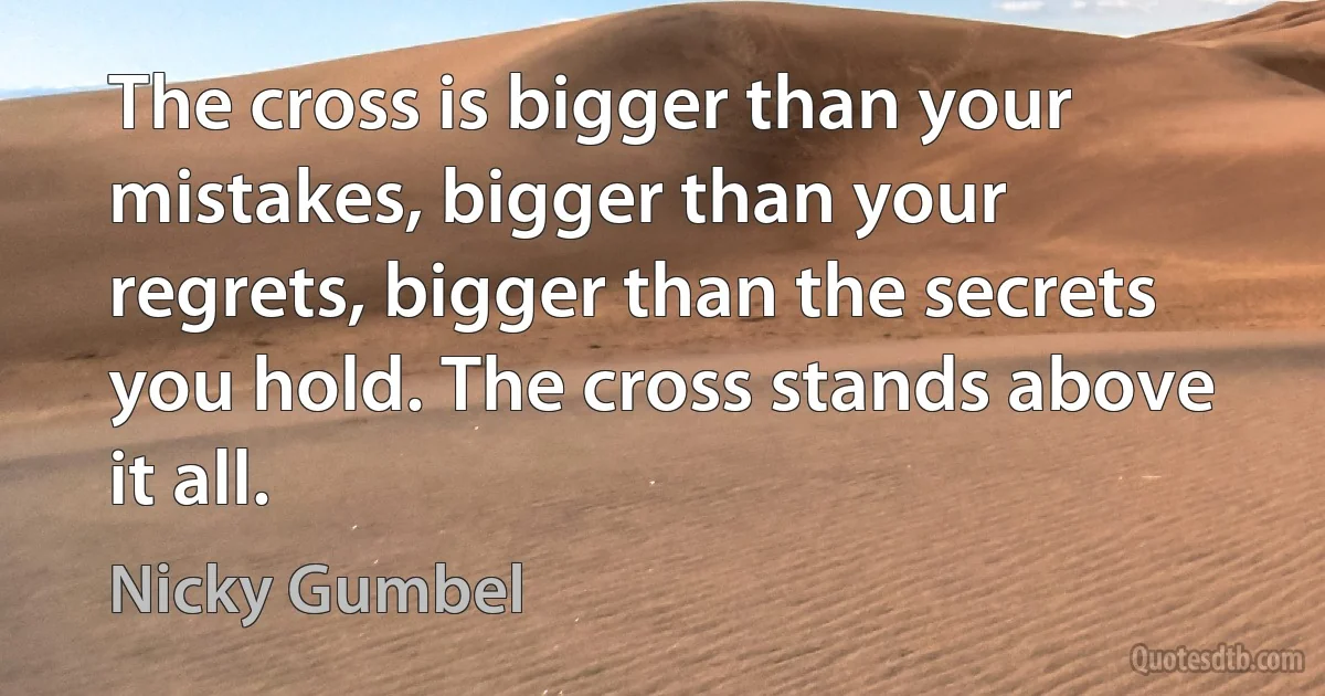 The cross is bigger than your mistakes, bigger than your regrets, bigger than the secrets you hold. The cross stands above it all. (Nicky Gumbel)