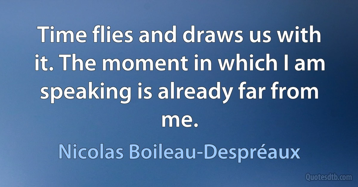 Time flies and draws us with it. The moment in which I am speaking is already far from me. (Nicolas Boileau-Despréaux)