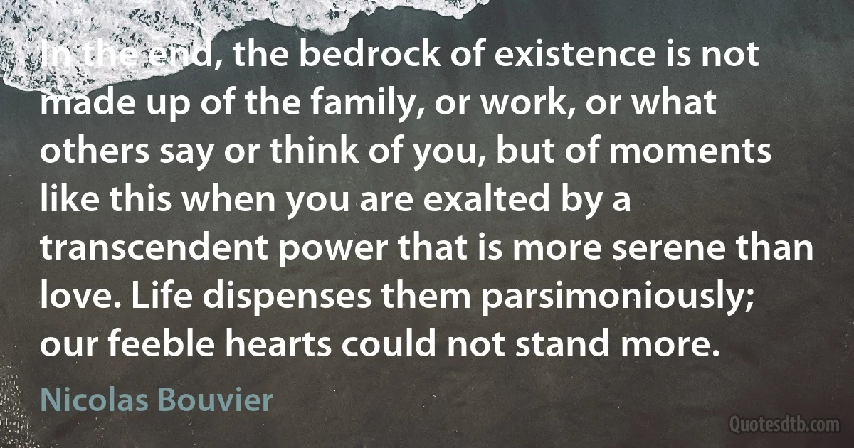 In the end, the bedrock of existence is not made up of the family, or work, or what others say or think of you, but of moments like this when you are exalted by a transcendent power that is more serene than love. Life dispenses them parsimoniously; our feeble hearts could not stand more. (Nicolas Bouvier)