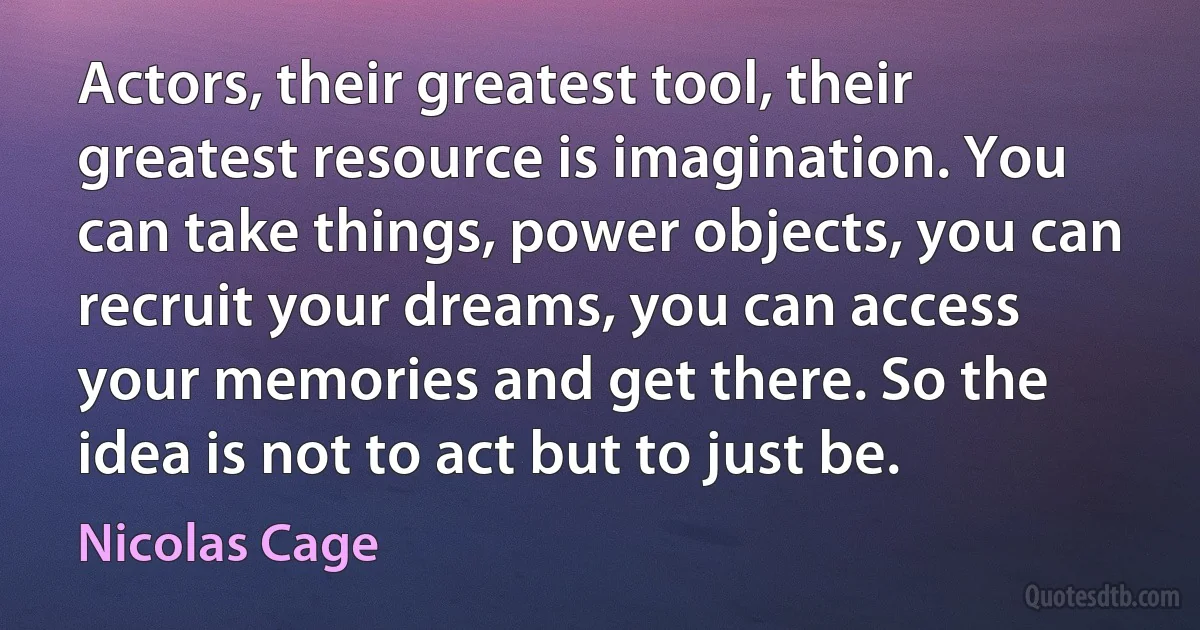 Actors, their greatest tool, their greatest resource is imagination. You can take things, power objects, you can recruit your dreams, you can access your memories and get there. So the idea is not to act but to just be. (Nicolas Cage)