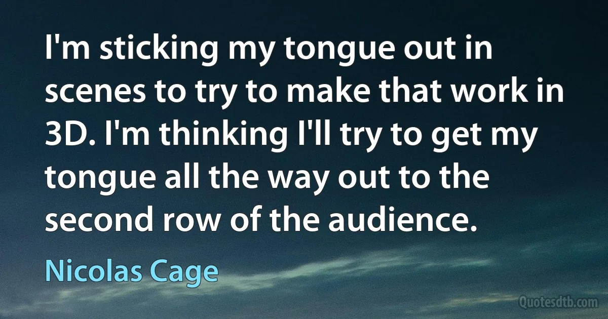 I'm sticking my tongue out in scenes to try to make that work in 3D. I'm thinking I'll try to get my tongue all the way out to the second row of the audience. (Nicolas Cage)