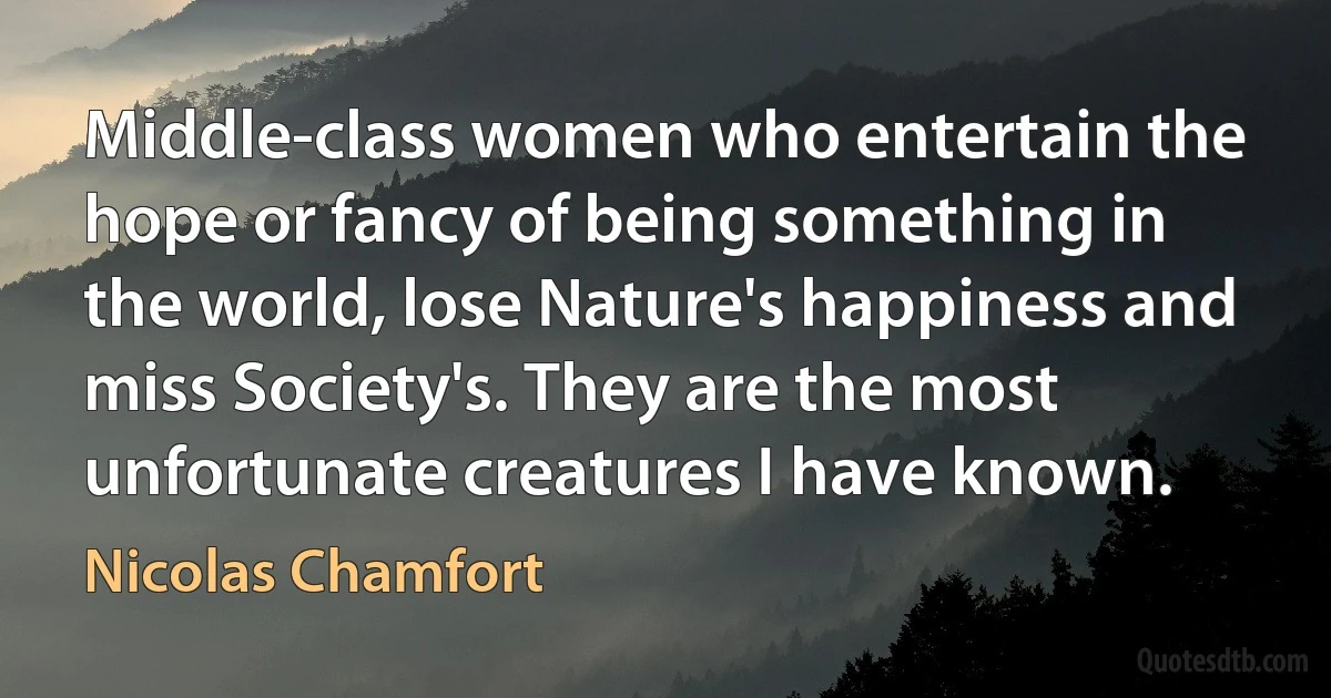 Middle-class women who entertain the hope or fancy of being something in the world, lose Nature's happiness and miss Society's. They are the most unfortunate creatures I have known. (Nicolas Chamfort)