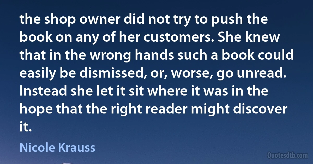 the shop owner did not try to push the book on any of her customers. She knew that in the wrong hands such a book could easily be dismissed, or, worse, go unread. Instead she let it sit where it was in the hope that the right reader might discover it. (Nicole Krauss)