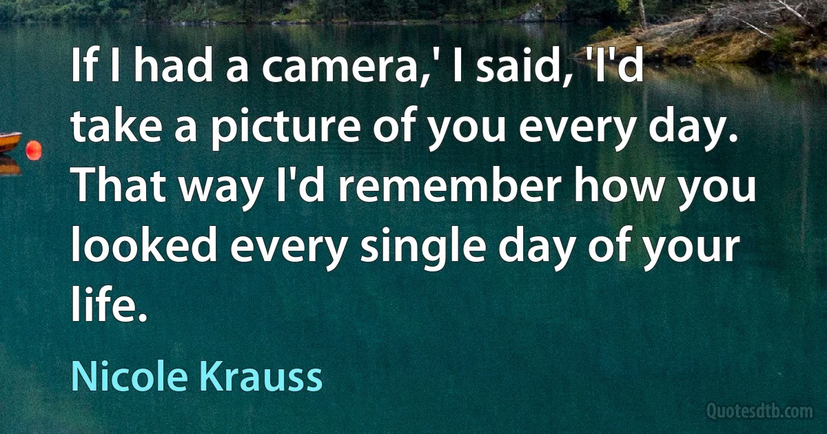 If I had a camera,' I said, 'I'd take a picture of you every day. That way I'd remember how you looked every single day of your life. (Nicole Krauss)