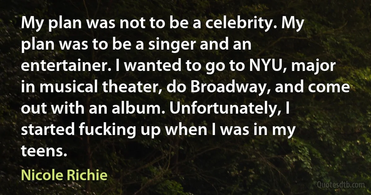 My plan was not to be a celebrity. My plan was to be a singer and an entertainer. I wanted to go to NYU, major in musical theater, do Broadway, and come out with an album. Unfortunately, I started fucking up when I was in my teens. (Nicole Richie)