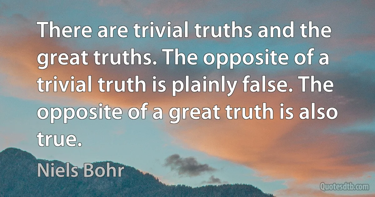 There are trivial truths and the great truths. The opposite of a trivial truth is plainly false. The opposite of a great truth is also true. (Niels Bohr)