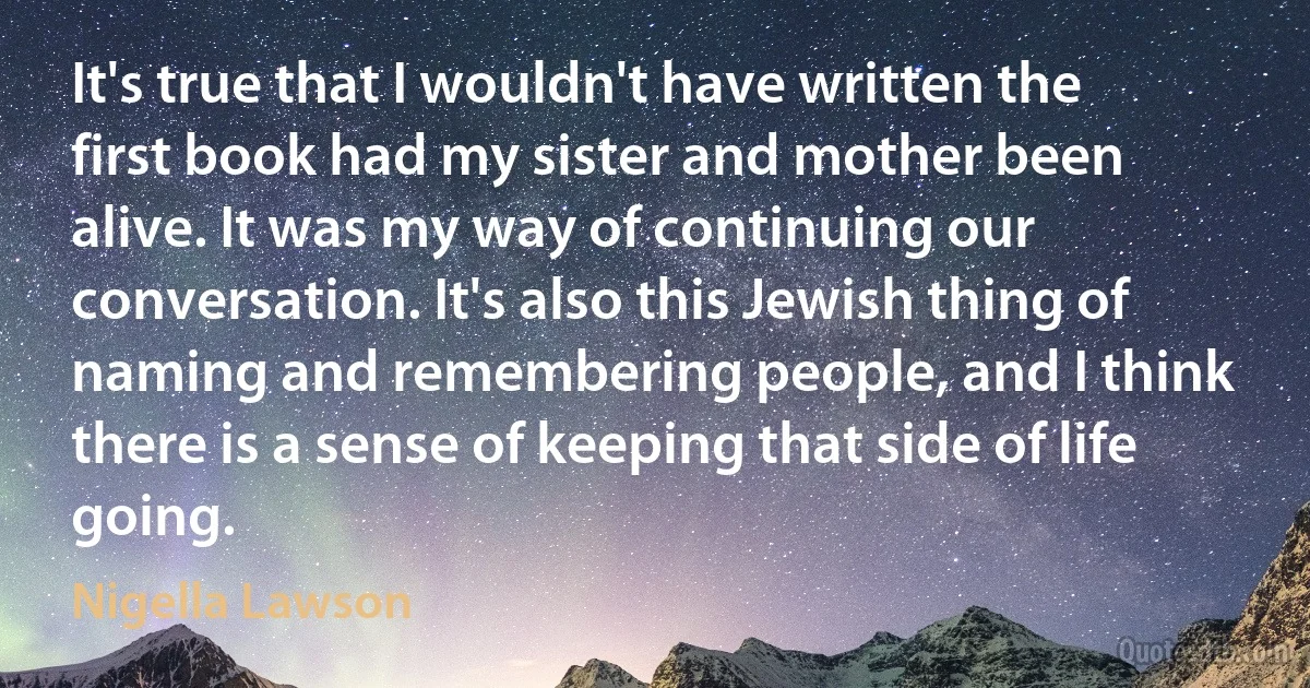 It's true that I wouldn't have written the first book had my sister and mother been alive. It was my way of continuing our conversation. It's also this Jewish thing of naming and remembering people, and I think there is a sense of keeping that side of life going. (Nigella Lawson)