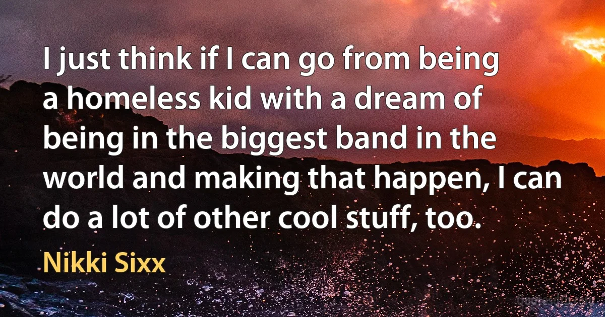 I just think if I can go from being a homeless kid with a dream of being in the biggest band in the world and making that happen, I can do a lot of other cool stuff, too. (Nikki Sixx)