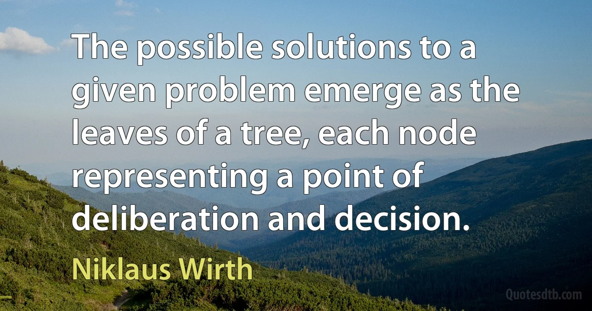 The possible solutions to a given problem emerge as the leaves of a tree, each node representing a point of deliberation and decision. (Niklaus Wirth)