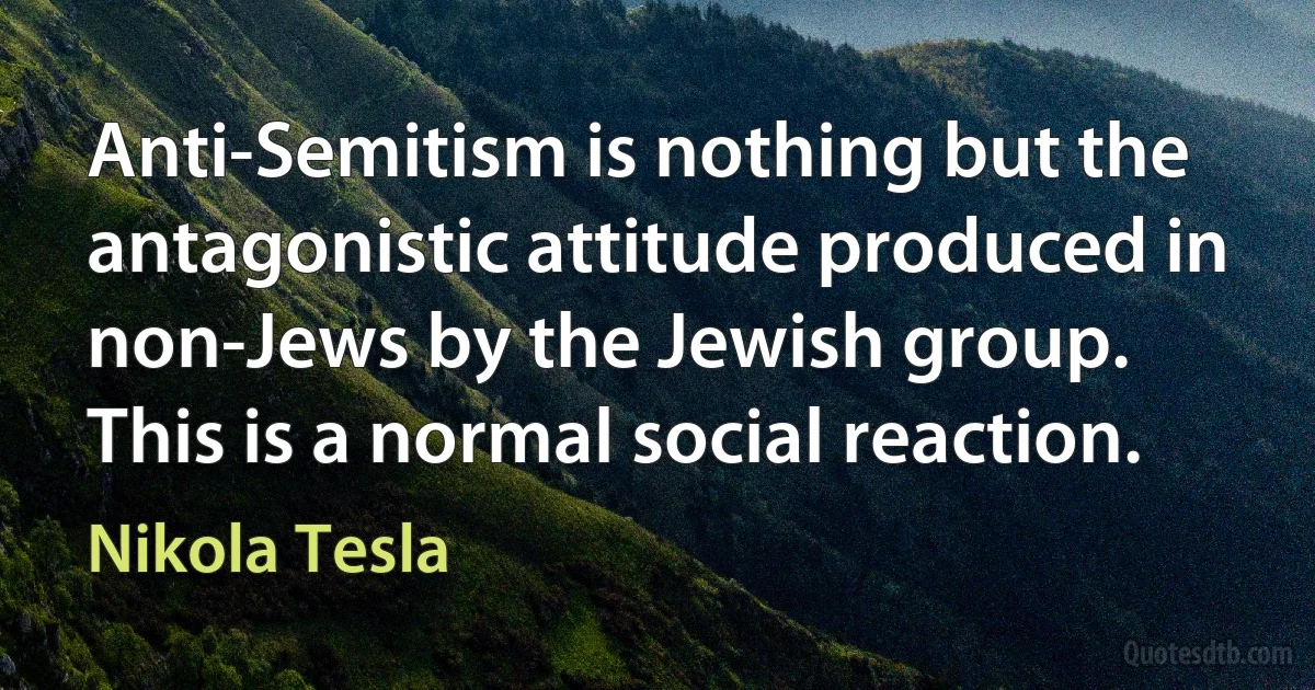 Anti-Semitism is nothing but the antagonistic attitude produced in non-Jews by the Jewish group. This is a normal social reaction. (Nikola Tesla)