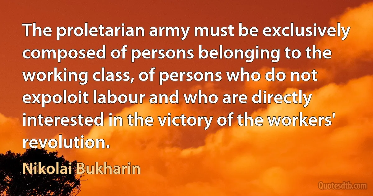 The proletarian army must be exclusively composed of persons belonging to the working class, of persons who do not expoloit labour and who are directly interested in the victory of the workers' revolution. (Nikolai Bukharin)