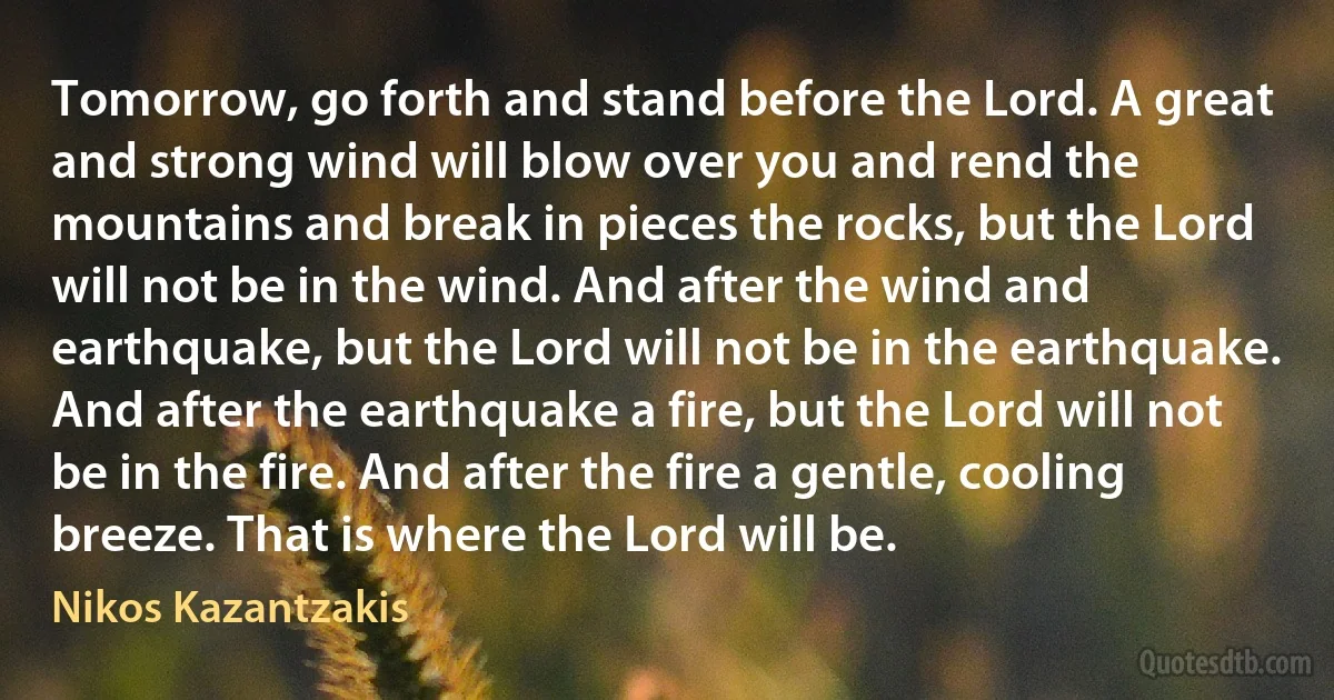 Tomorrow, go forth and stand before the Lord. A great and strong wind will blow over you and rend the mountains and break in pieces the rocks, but the Lord will not be in the wind. And after the wind and earthquake, but the Lord will not be in the earthquake. And after the earthquake a fire, but the Lord will not be in the fire. And after the fire a gentle, cooling breeze. That is where the Lord will be. (Nikos Kazantzakis)