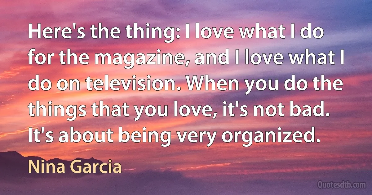 Here's the thing: I love what I do for the magazine, and I love what I do on television. When you do the things that you love, it's not bad. It's about being very organized. (Nina Garcia)