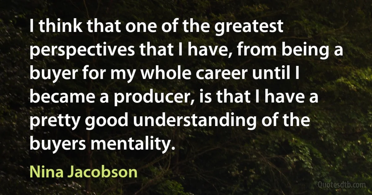 I think that one of the greatest perspectives that I have, from being a buyer for my whole career until I became a producer, is that I have a pretty good understanding of the buyers mentality. (Nina Jacobson)