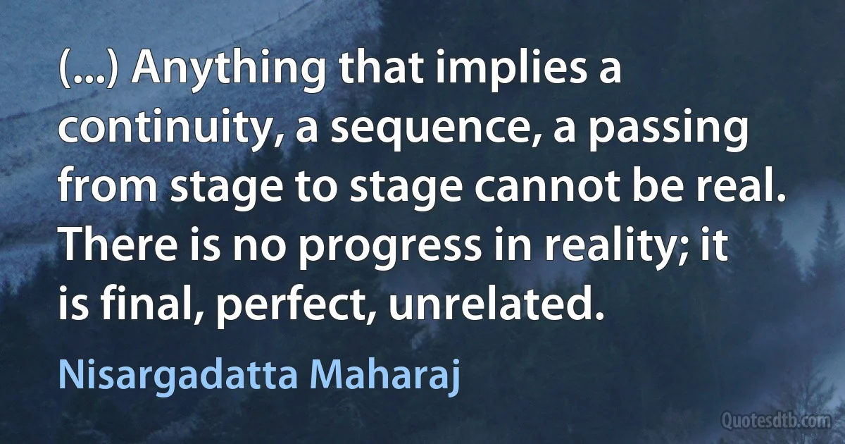 (...) Anything that implies a continuity, a sequence, a passing from stage to stage cannot be real. There is no progress in reality; it is final, perfect, unrelated. (Nisargadatta Maharaj)