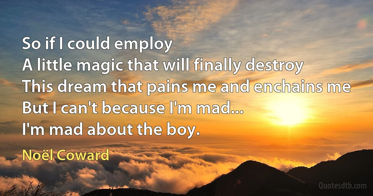 So if I could employ
A little magic that will finally destroy
This dream that pains me and enchains me
But I can't because I'm mad...
I'm mad about the boy. (Noël Coward)