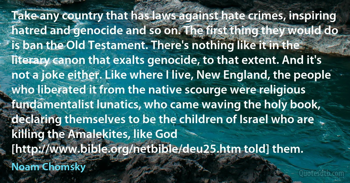 Take any country that has laws against hate crimes, inspiring hatred and genocide and so on. The first thing they would do is ban the Old Testament. There's nothing like it in the literary canon that exalts genocide, to that extent. And it's not a joke either. Like where I live, New England, the people who liberated it from the native scourge were religious fundamentalist lunatics, who came waving the holy book, declaring themselves to be the children of Israel who are killing the Amalekites, like God [http://www.bible.org/netbible/deu25.htm told] them. (Noam Chomsky)