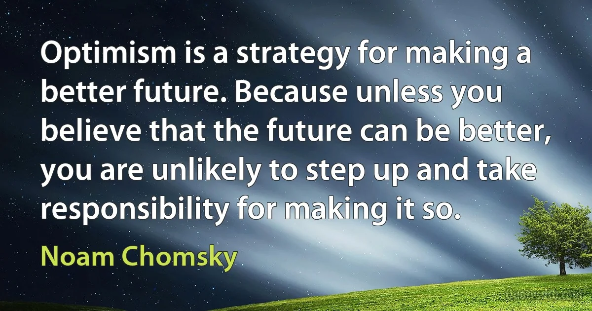 Optimism is a strategy for making a better future. Because unless you believe that the future can be better, you are unlikely to step up and take responsibility for making it so. (Noam Chomsky)