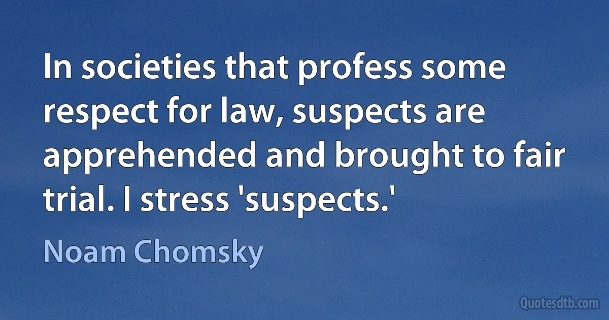 In societies that profess some respect for law, suspects are apprehended and brought to fair trial. I stress 'suspects.' (Noam Chomsky)