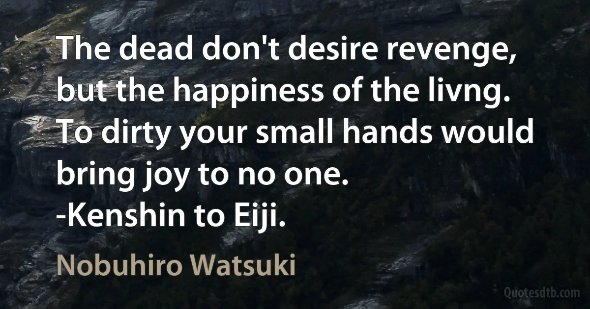 The dead don't desire revenge, but the happiness of the livng. To dirty your small hands would bring joy to no one.
-Kenshin to Eiji. (Nobuhiro Watsuki)