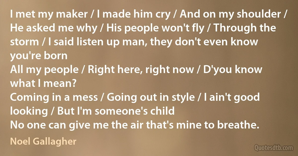 I met my maker / I made him cry / And on my shoulder / He asked me why / His people won't fly / Through the storm / I said listen up man, they don't even know you're born
All my people / Right here, right now / D'you know what I mean?
Coming in a mess / Going out in style / I ain't good looking / But I'm someone's child
No one can give me the air that's mine to breathe. (Noel Gallagher)