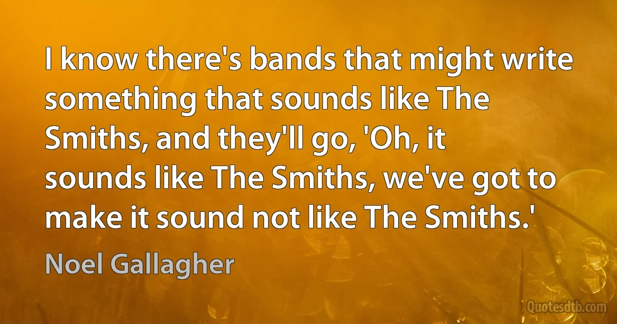 I know there's bands that might write something that sounds like The Smiths, and they'll go, 'Oh, it sounds like The Smiths, we've got to make it sound not like The Smiths.' (Noel Gallagher)