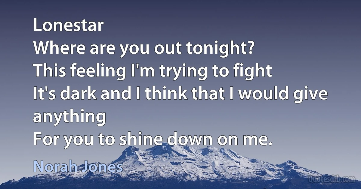 Lonestar
Where are you out tonight?
This feeling I'm trying to fight
It's dark and I think that I would give anything
For you to shine down on me. (Norah Jones)