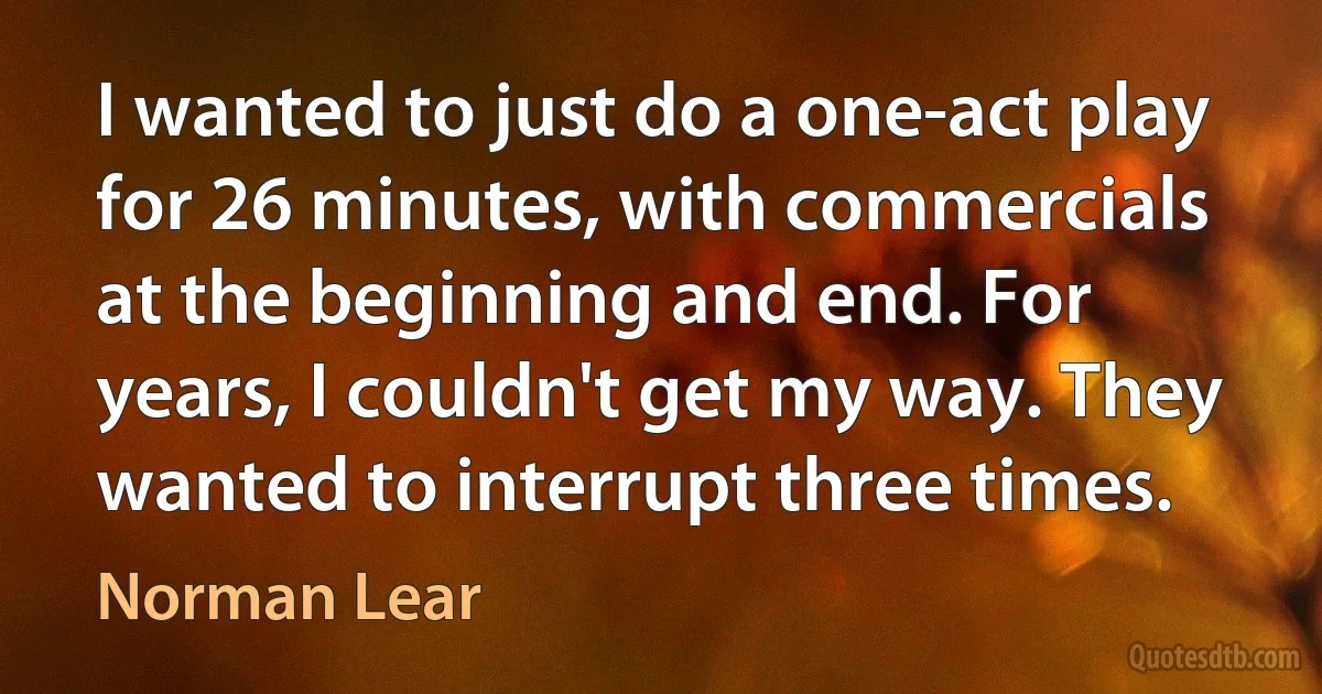 I wanted to just do a one-act play for 26 minutes, with commercials at the beginning and end. For years, I couldn't get my way. They wanted to interrupt three times. (Norman Lear)