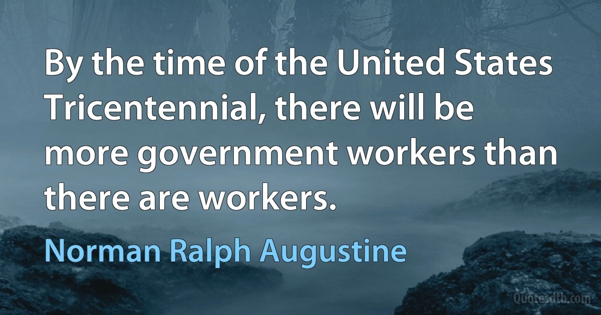 By the time of the United States Tricentennial, there will be more government workers than there are workers. (Norman Ralph Augustine)