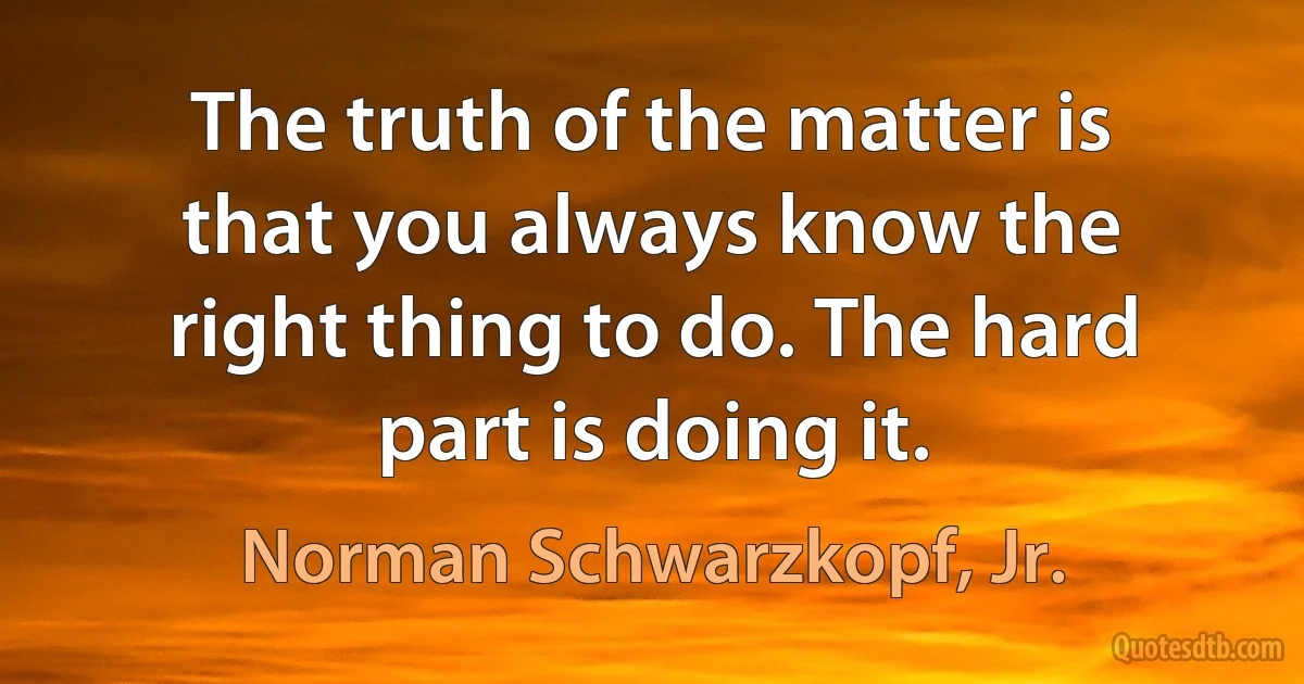 The truth of the matter is that you always know the right thing to do. The hard part is doing it. (Norman Schwarzkopf, Jr.)